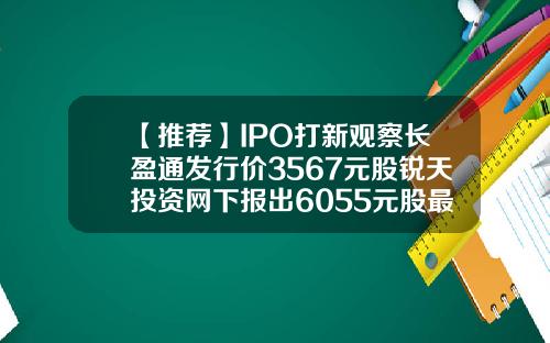 【推荐】IPO打新观察长盈通发行价3567元股锐天投资网下报出6055元股最高价长盈基金