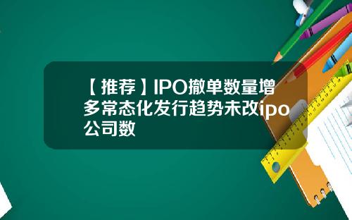 【推荐】IPO撤单数量增多常态化发行趋势未改ipo公司数