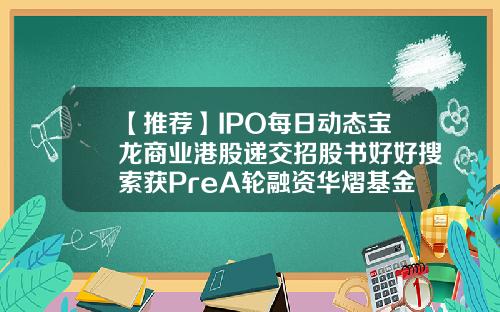【推荐】IPO每日动态宝龙商业港股递交招股书好好搜索获PreA轮融资华熠基金