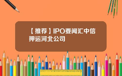 【推荐】IPO要闻汇中信押运河北公司