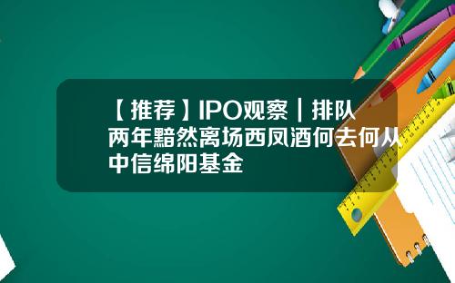 【推荐】IPO观察｜排队两年黯然离场西凤酒何去何从中信绵阳基金