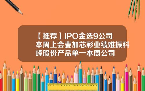 【推荐】IPO金选9公司本周上会麦加芯彩业绩难振科峰股份产品单一本周公司