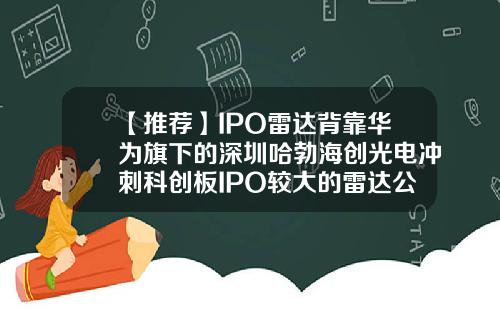 【推荐】IPO雷达背靠华为旗下的深圳哈勃海创光电冲刺科创板IPO较大的雷达公司