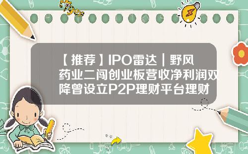 【推荐】IPO雷达｜野风药业二闯创业板营收净利润双降曾设立P2P理财平台理财p2p公司