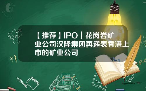 【推荐】IPO｜花岗岩矿业公司汉隆集团再递表香港上市的矿业公司