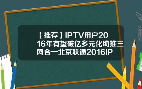 【推荐】IPTV用户2016年有望破亿多元化助推三网合一北京联通2016IPTV用户有多少