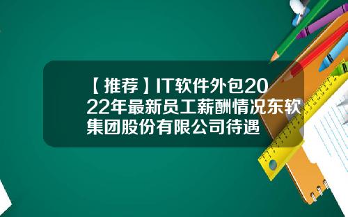 【推荐】IT软件外包2022年最新员工薪酬情况东软集团股份有限公司待遇