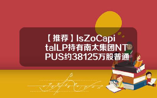 【推荐】IsZoCapitalLP持有南太集团NTPUS约38125万股普通股股权占比由66升至98is基金