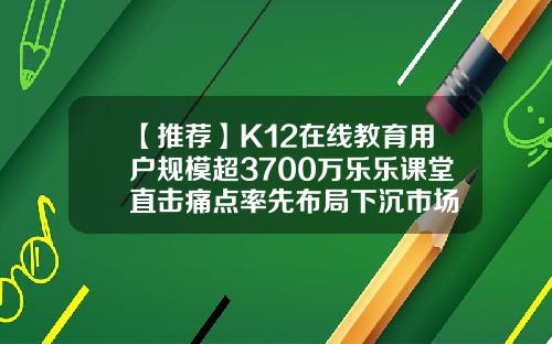 【推荐】K12在线教育用户规模超3700万乐乐课堂直击痛点率先布局下沉市场