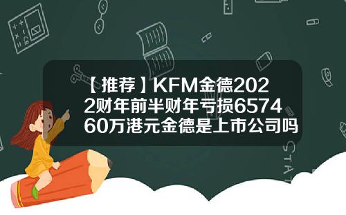 【推荐】KFM金德2022财年前半财年亏损657460万港元金德是上市公司吗