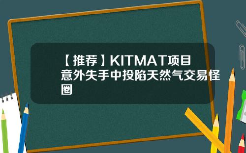 【推荐】KITMAT项目意外失手中投陷天然气交易怪圈