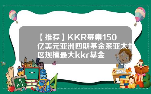 【推荐】KKR募集150亿美元亚洲四期基金系亚太地区规模最大kkr基金