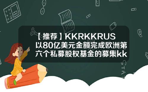 【推荐】KKRKKRUS以80亿美元金额完成欧洲第六个私募股权基金的募集kkr基金