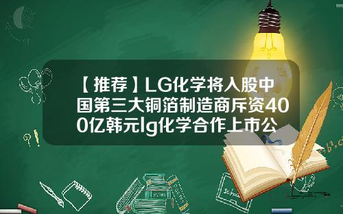 【推荐】LG化学将入股中国第三大铜箔制造商斥资400亿韩元lg化学合作上市公司