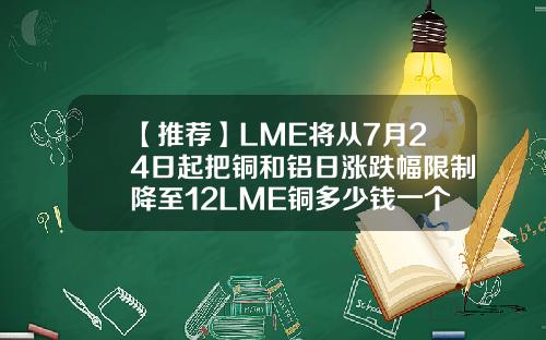 【推荐】LME将从7月24日起把铜和铝日涨跌幅限制降至12LME铜多少钱一个点