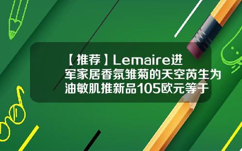 【推荐】Lemaire进军家居香氛雏菊的天空芮生为油敏肌推新品105欧元等于多少人民币