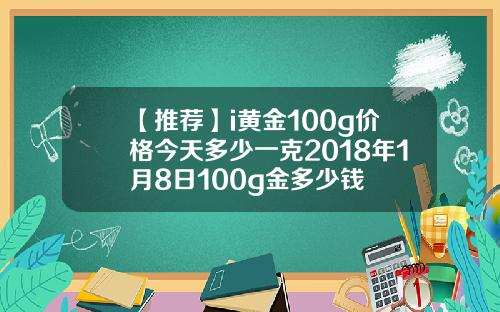 【推荐】i黄金100g价格今天多少一克2018年1月8日100g金多少钱