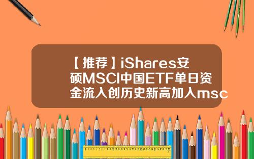 【推荐】iShares安硕MSCI中国ETF单日资金流入创历史新高加入msci指数能带来多少资金