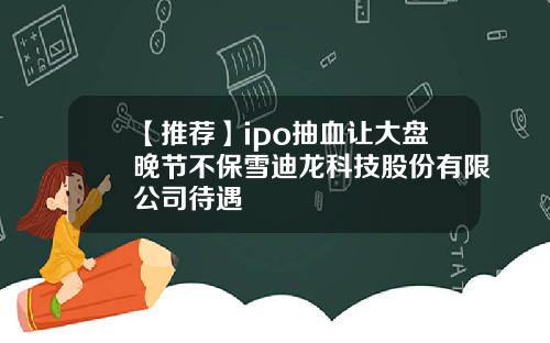 【推荐】ipo抽血让大盘晚节不保雪迪龙科技股份有限公司待遇