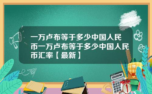 一万卢布等于多少中国人民币一万卢布等于多少中国人民币汇率【最新】