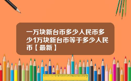 一万块新台币多少人民币多少1万块新台币等于多少人民币【最新】