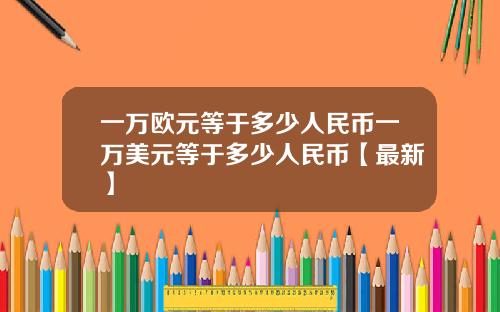 一万欧元等于多少人民币一万美元等于多少人民币【最新】