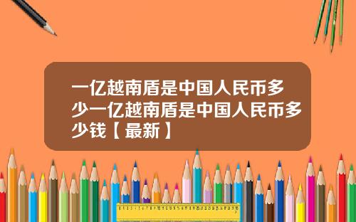 一亿越南盾是中国人民币多少一亿越南盾是中国人民币多少钱【最新】