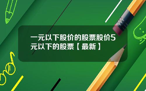 一元以下股价的股票股价5元以下的股票【最新】