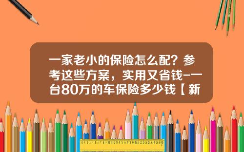 一家老小的保险怎么配？参考这些方案，实用又省钱-一台80万的车保险多少钱【新闻】.