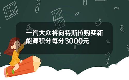 一汽大众将向特斯拉购买新能源积分每分3000元