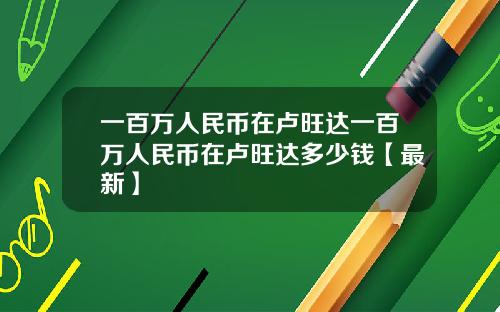 一百万人民币在卢旺达一百万人民币在卢旺达多少钱【最新】