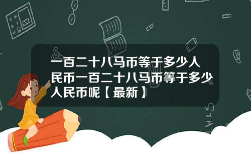 一百二十八马币等于多少人民币一百二十八马币等于多少人民币呢【最新】