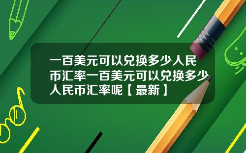 一百美元可以兑换多少人民币汇率一百美元可以兑换多少人民币汇率呢【最新】