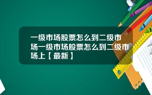 一级市场股票怎么到二级市场一级市场股票怎么到二级市场上【最新】