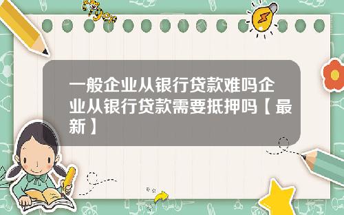 一般企业从银行贷款难吗企业从银行贷款需要抵押吗【最新】