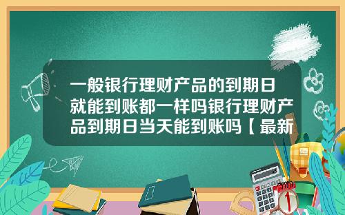 一般银行理财产品的到期日就能到账都一样吗银行理财产品到期日当天能到账吗【最新】