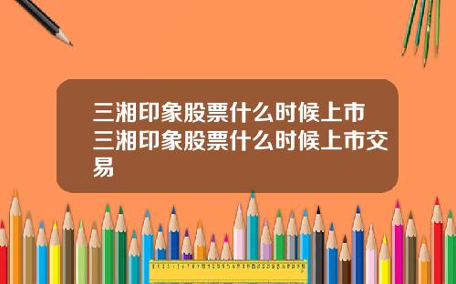三湘印象股票什么时候上市三湘印象股票什么时候上市交易