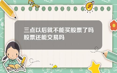 三点以后就不能买股票了吗股票还能交易吗