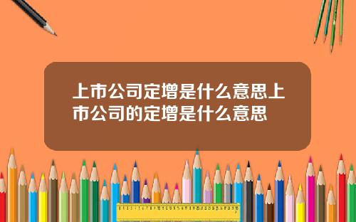 上市公司定增是什么意思上市公司的定增是什么意思