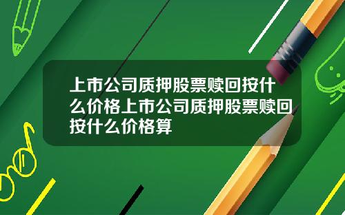 上市公司质押股票赎回按什么价格上市公司质押股票赎回按什么价格算