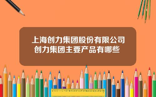 上海创力集团股份有限公司 创力集团主要产品有哪些