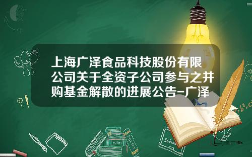 上海广泽食品科技股份有限公司关于全资子公司参与之并购基金解散的进展公告-广泽牧业发展有限公司