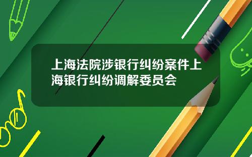 上海法院涉银行纠纷案件上海银行纠纷调解委员会