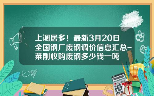 上调居多！最新3月20日全国钢厂废钢调价信息汇总-莱刚收购废钢多少钱一吨