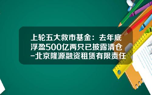 上轮五大救市基金：去年底浮盈500亿两只已披露清仓-北京隆源融资租赁有限责任公司