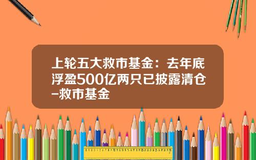 上轮五大救市基金：去年底浮盈500亿两只已披露清仓-救市基金