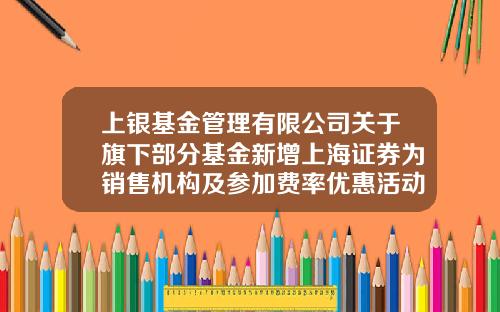 上银基金管理有限公司关于旗下部分基金新增上海证券为销售机构及参加费率优惠活动的公告-上海基金公司名录