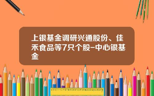 上银基金调研兴通股份、佳禾食品等7只个股-中心银基金