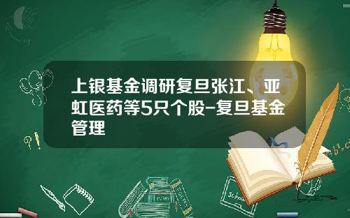 上银基金调研复旦张江、亚虹医药等5只个股-复旦基金管理