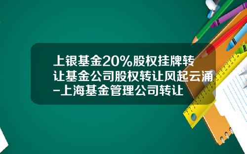 上银基金20%股权挂牌转让基金公司股权转让风起云涌-上海基金管理公司转让